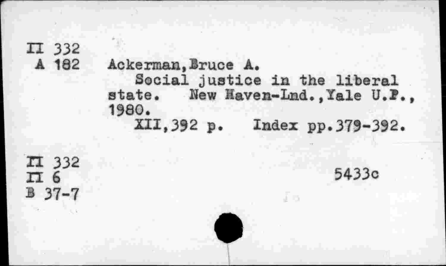 ﻿n 332 A 182	Ackerman,Bruce A. Social justice in the liberal state. New Haven-Lnd.,Xale U.j?., 1980. XII,392 p. Index pp.379-392.
T1 332 IT 6 1 37-7	5433c